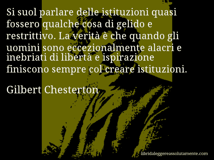 Aforisma di Gilbert Chesterton : Si suol parlare delle istituzioni quasi fossero qualche cosa di gelido e restrittivo. La verità è che quando gli uomini sono eccezionalmente alacri e inebriati di libertà e ispirazione finiscono sempre col creare istituzioni.