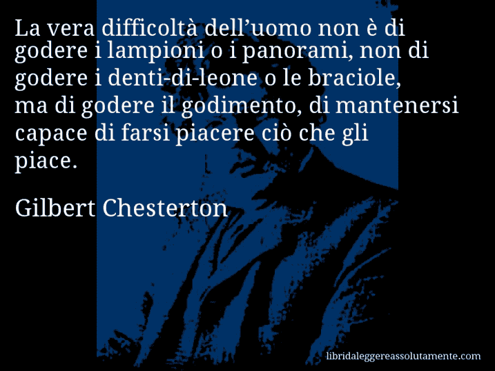 Aforisma di Gilbert Chesterton : La vera difficoltà dell’uomo non è di godere i lampioni o i panorami, non di godere i denti-di-leone o le braciole, ma di godere il godimento, di mantenersi capace di farsi piacere ciò che gli piace.