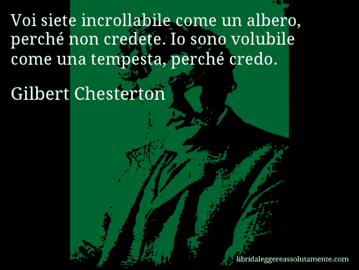 Aforisma di Gilbert Chesterton : Voi siete incrollabile come un albero, perché non credete. Io sono volubile come una tempesta, perché credo.