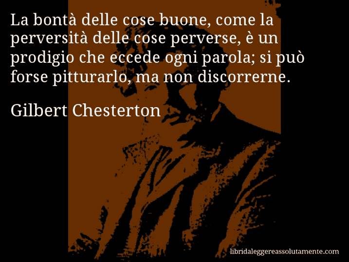 Aforisma di Gilbert Chesterton : La bontà delle cose buone, come la perversità delle cose perverse, è un prodigio che eccede ogni parola; si può forse pitturarlo, ma non discorrerne.