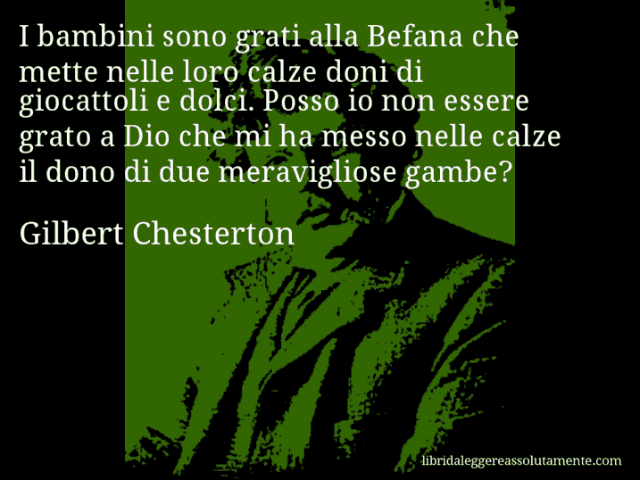 Aforisma di Gilbert Chesterton : I bambini sono grati alla Befana che mette nelle loro calze doni di giocattoli e dolci. Posso io non essere grato a Dio che mi ha messo nelle calze il dono di due meravigliose gambe?