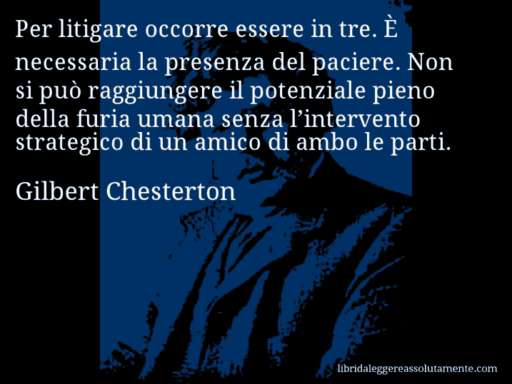 Aforisma di Gilbert Chesterton : Per litigare occorre essere in tre. È necessaria la presenza del paciere. Non si può raggiungere il potenziale pieno della furia umana senza l’intervento strategico di un amico di ambo le parti.