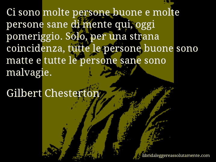 Aforisma di Gilbert Chesterton : Ci sono molte persone buone e molte persone sane di mente qui, oggi pomeriggio. Solo, per una strana coincidenza, tutte le persone buone sono matte e tutte le persone sane sono malvagie.
