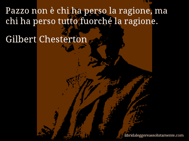 Aforisma di Gilbert Chesterton : Pazzo non è chi ha perso la ragione, ma chi ha perso tutto fuorché la ragione.