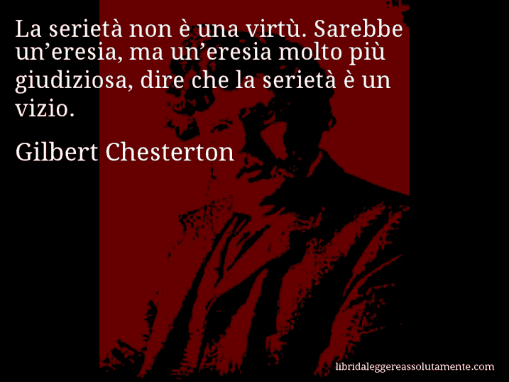 Aforisma di Gilbert Chesterton : La serietà non è una virtù. Sarebbe un’eresia, ma un’eresia molto più giudiziosa, dire che la serietà è un vizio.