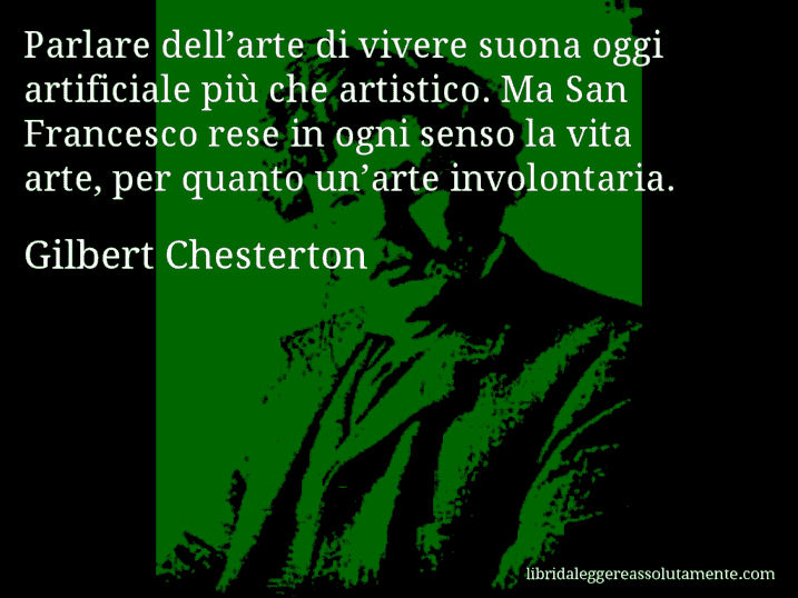 Aforisma di Gilbert Chesterton : Parlare dell’arte di vivere suona oggi artificiale più che artistico. Ma San Francesco rese in ogni senso la vita arte, per quanto un’arte involontaria.