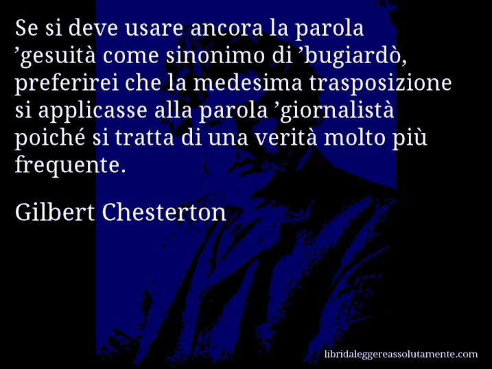 Aforisma di Gilbert Chesterton : Se si deve usare ancora la parola ’gesuità come sinonimo di ’bugiardò, preferirei che la medesima trasposizione si applicasse alla parola ’giornalistà poiché si tratta di una verità molto più frequente.