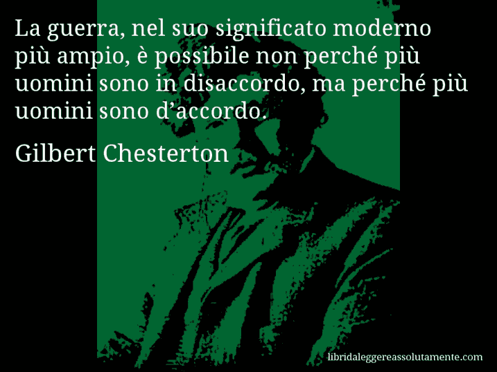 Aforisma di Gilbert Chesterton : La guerra, nel suo significato moderno più ampio, è possibile non perché più uomini sono in disaccordo, ma perché più uomini sono d’accordo.