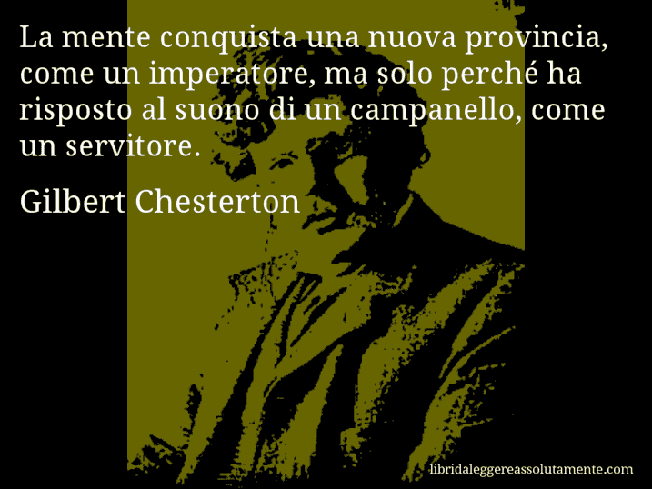 Aforisma di Gilbert Chesterton : La mente conquista una nuova provincia, come un imperatore, ma solo perché ha risposto al suono di un campanello, come un servitore.