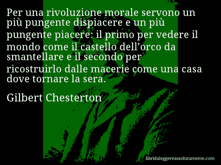 Aforisma di Gilbert Chesterton : Per una rivoluzione morale servono un più pungente dispiacere e un più pungente piacere: il primo per vedere il mondo come il castello dell’orco da smantellare e il secondo per ricostruirlo dalle macerie come una casa dove tornare la sera.