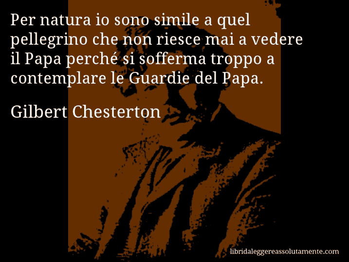 Aforisma di Gilbert Chesterton : Per natura io sono simile a quel pellegrino che non riesce mai a vedere il Papa perché si sofferma troppo a contemplare le Guardie del Papa.