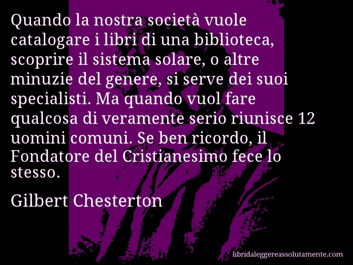 Aforisma di Gilbert Chesterton : Quando la nostra società vuole catalogare i libri di una biblioteca, scoprire il sistema solare, o altre minuzie del genere, si serve dei suoi specialisti. Ma quando vuol fare qualcosa di veramente serio riunisce 12 uomini comuni. Se ben ricordo, il Fondatore del Cristianesimo fece lo stesso.