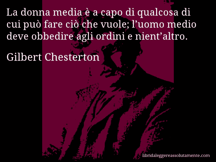 Aforisma di Gilbert Chesterton : La donna media è a capo di qualcosa di cui può fare ciò che vuole; l’uomo medio deve obbedire agli ordini e nient’altro.