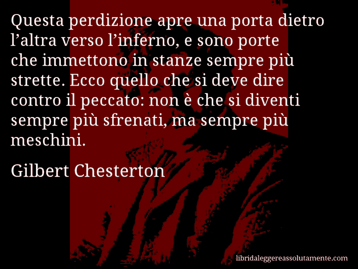 Aforisma di Gilbert Chesterton : Questa perdizione apre una porta dietro l’altra verso l’inferno, e sono porte che immettono in stanze sempre più strette. Ecco quello che si deve dire contro il peccato: non è che si diventi sempre più sfrenati, ma sempre più meschini.