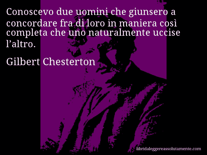 Aforisma di Gilbert Chesterton : Conoscevo due uomini che giunsero a concordare fra di loro in maniera così completa che uno naturalmente uccise l’altro.