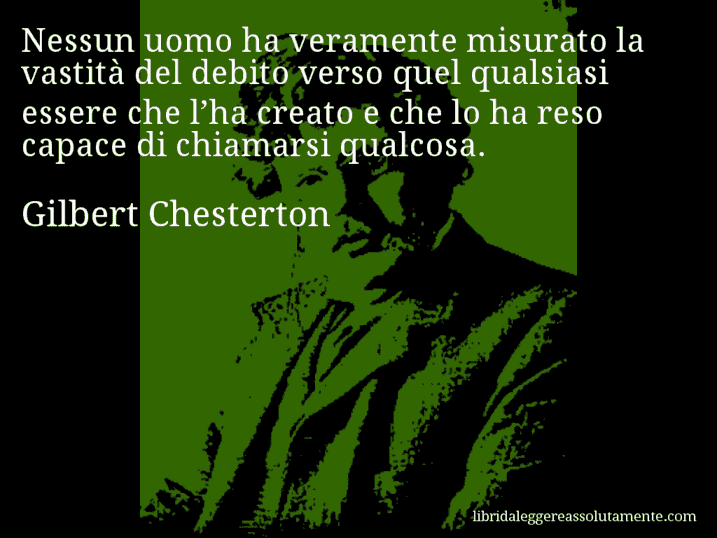 Aforisma di Gilbert Chesterton : Nessun uomo ha veramente misurato la vastità del debito verso quel qualsiasi essere che l’ha creato e che lo ha reso capace di chiamarsi qualcosa.