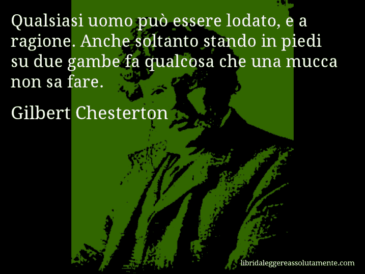 Aforisma di Gilbert Chesterton : Qualsiasi uomo può essere lodato, e a ragione. Anche soltanto stando in piedi su due gambe fa qualcosa che una mucca non sa fare.