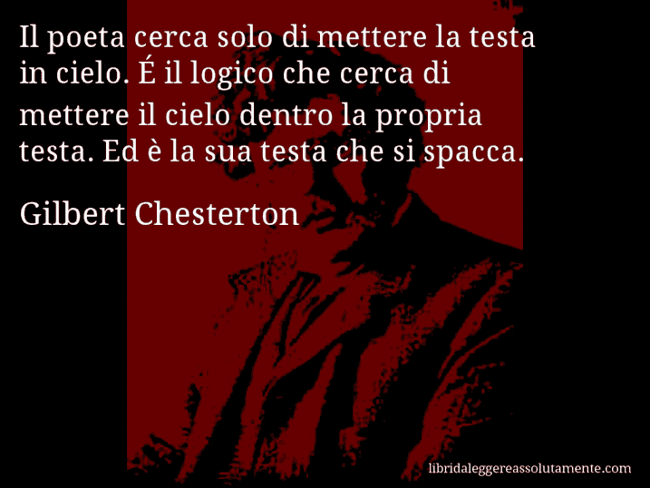 Aforisma di Gilbert Chesterton : Il poeta cerca solo di mettere la testa in cielo. É il logico che cerca di mettere il cielo dentro la propria testa. Ed è la sua testa che si spacca.