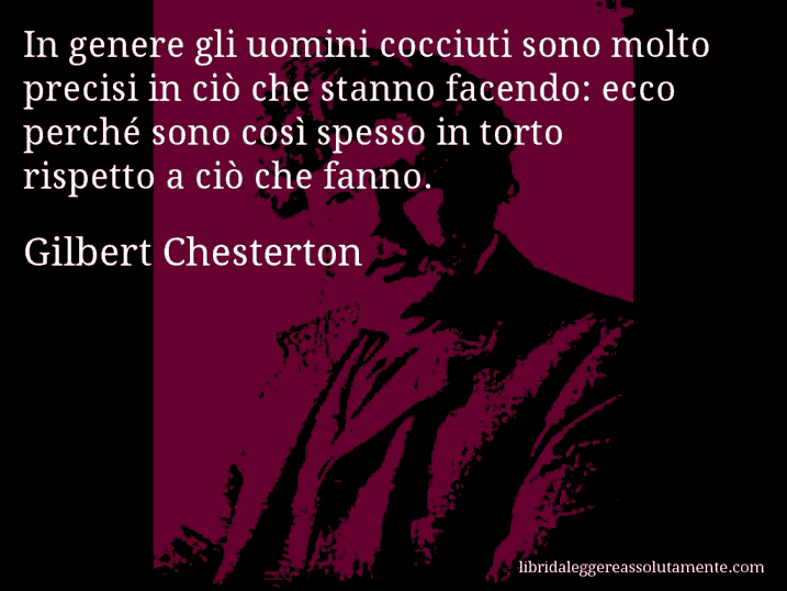 Aforisma di Gilbert Chesterton : In genere gli uomini cocciuti sono molto precisi in ciò che stanno facendo: ecco perché sono così spesso in torto rispetto a ciò che fanno.