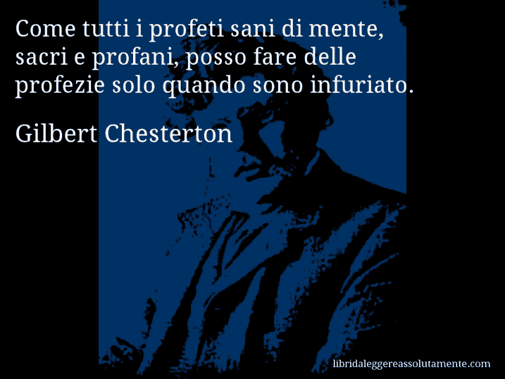 Aforisma di Gilbert Chesterton : Come tutti i profeti sani di mente, sacri e profani, posso fare delle profezie solo quando sono infuriato.