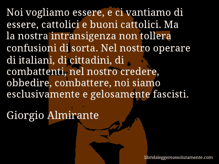 Aforisma di Giorgio Almirante : Noi vogliamo essere, e ci vantiamo di essere, cattolici e buoni cattolici. Ma la nostra intransigenza non tollera confusioni di sorta. Nel nostro operare di italiani, di cittadini, di combattenti, nel nostro credere, obbedire, combattere, noi siamo esclusivamente e gelosamente fascisti.
