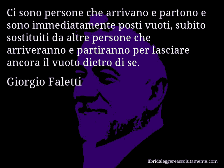Aforisma di Giorgio Faletti : Ci sono persone che arrivano e partono e sono immediatamente posti vuoti, subito sostituiti da altre persone che arriveranno e partiranno per lasciare ancora il vuoto dietro di se.