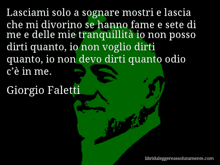 Aforisma di Giorgio Faletti : Lasciami solo a sognare mostri e lascia che mi divorino se hanno fame e sete di me e delle mie tranquillità io non posso dirti quanto, io non voglio dirti quanto, io non devo dirti quanto odio c’è in me.
