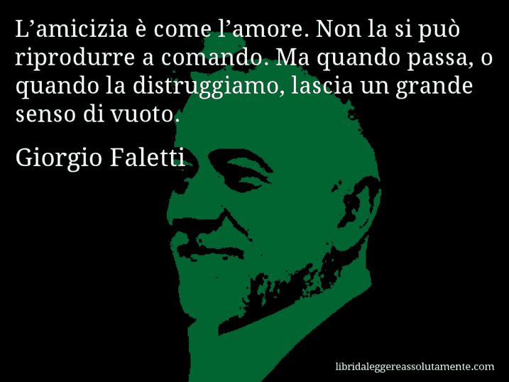 Aforisma di Giorgio Faletti : L’amicizia è come l’amore. Non la si può riprodurre a comando. Ma quando passa, o quando la distruggiamo, lascia un grande senso di vuoto.