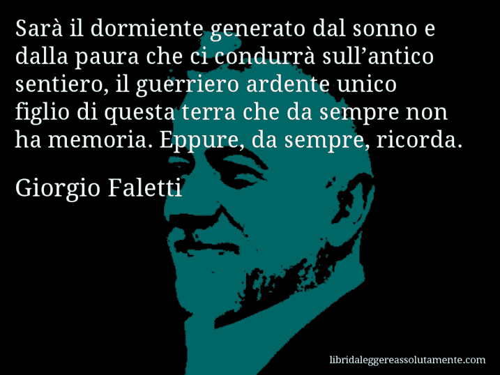 Aforisma di Giorgio Faletti : Sarà il dormiente generato dal sonno e dalla paura che ci condurrà sull’antico sentiero, il guerriero ardente unico figlio di questa terra che da sempre non ha memoria. Eppure, da sempre, ricorda.