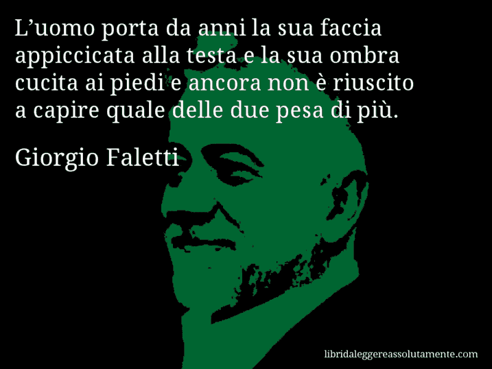 Aforisma di Giorgio Faletti : L’uomo porta da anni la sua faccia appiccicata alla testa e la sua ombra cucita ai piedi e ancora non è riuscito a capire quale delle due pesa di più.