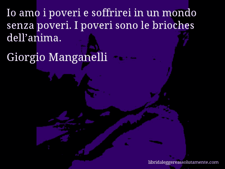 Aforisma di Giorgio Manganelli : Io amo i poveri e soffrirei in un mondo senza poveri. I poveri sono le brioches dell’anima.