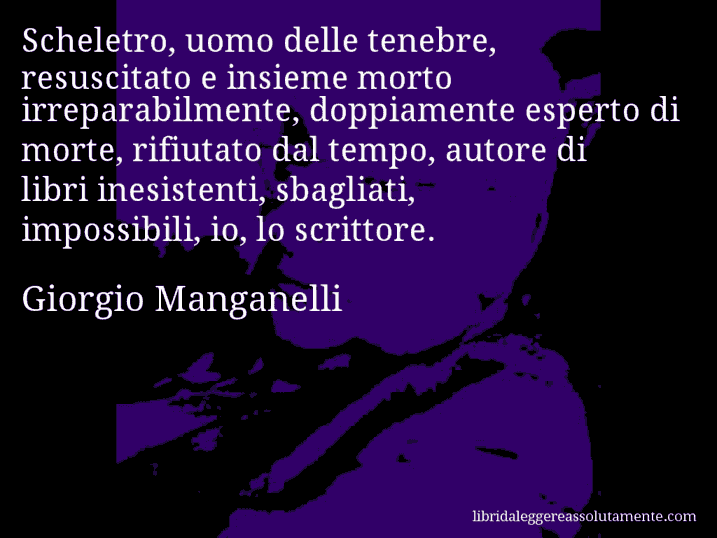Aforisma di Giorgio Manganelli : Scheletro, uomo delle tenebre, resuscitato e insieme morto irreparabilmente, doppiamente esperto di morte, rifiutato dal tempo, autore di libri inesistenti, sbagliati, impossibili, io, lo scrittore.