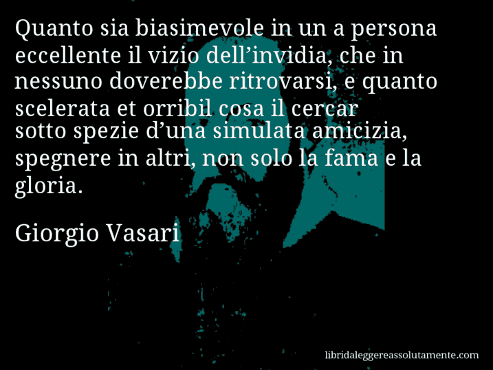 Aforisma di Giorgio Vasari : Quanto sia biasimevole in un a persona eccellente il vizio dell’invidia, che in nessuno doverebbe ritrovarsi, e quanto scelerata et orribil cosa il cercar sotto spezie d’una simulata amicizia, spegnere in altri, non solo la fama e la gloria.