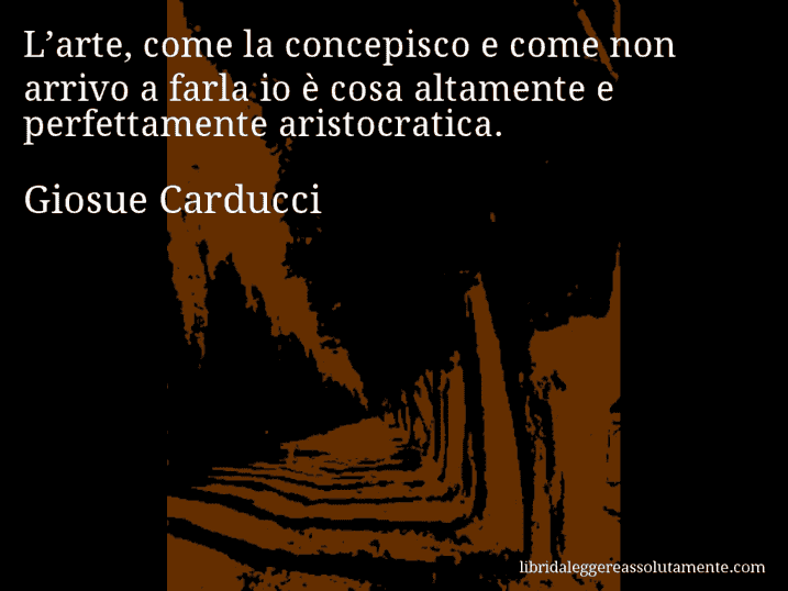Aforisma di Giosue Carducci : L’arte, come la concepisco e come non arrivo a farla io è cosa altamente e perfettamente aristocratica.