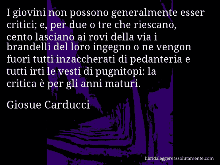 Aforisma di Giosue Carducci : I giovini non possono generalmente esser critici; e, per due o tre che riescano, cento lasciano ai rovi della via i brandelli del loro ingegno o ne vengon fuori tutti inzaccherati di pedanteria e tutti irti le vesti di pugnitopi: la critica è per gli anni maturi.