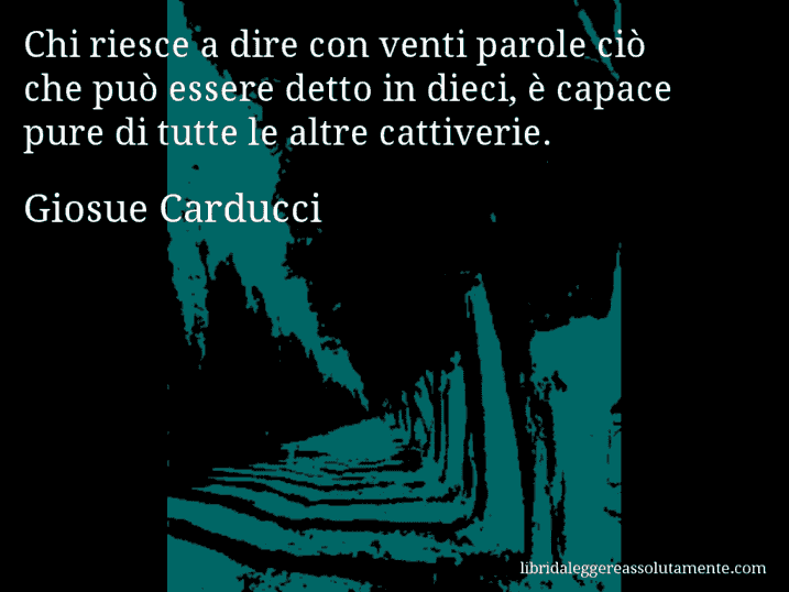 Aforisma di Giosue Carducci : Chi riesce a dire con venti parole ciò che può essere detto in dieci, è capace pure di tutte le altre cattiverie.