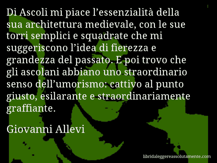 Aforisma di Giovanni Allevi : Di Ascoli mi piace l’essenzialità della sua architettura medievale, con le sue torri semplici e squadrate che mi suggeriscono l’idea di fierezza e grandezza del passato. E poi trovo che gli ascolani abbiano uno straordinario senso dell’umorismo: cattivo al punto giusto, esilarante e straordinariamente graffiante.