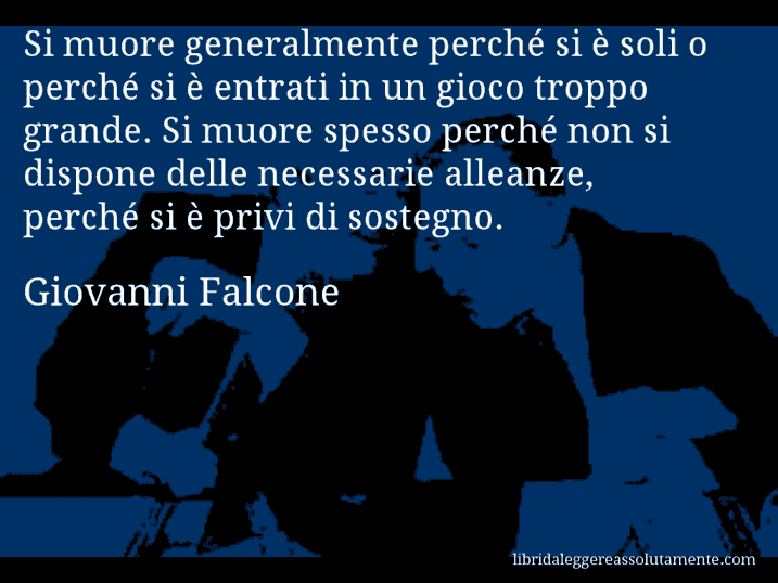 Aforisma di Giovanni Falcone : Si muore generalmente perché si è soli o perché si è entrati in un gioco troppo grande. Si muore spesso perché non si dispone delle necessarie alleanze, perché si è privi di sostegno.