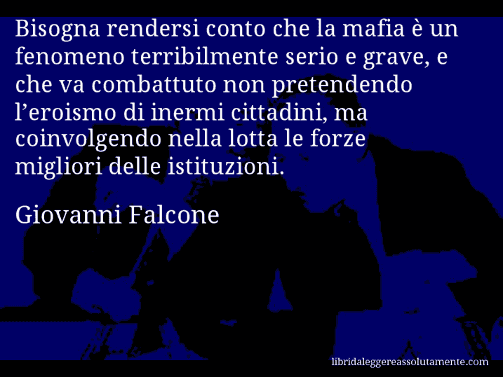 Aforisma di Giovanni Falcone : Bisogna rendersi conto che la mafia è un fenomeno terribilmente serio e grave, e che va combattuto non pretendendo l’eroismo di inermi cittadini, ma coinvolgendo nella lotta le forze migliori delle istituzioni.