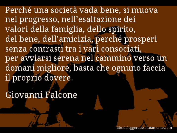 Aforisma di Giovanni Falcone : Perché una società vada bene, si muova nel progresso, nell’esaltazione dei valori della famiglia, dello spirito, del bene, dell’amicizia, perché prosperi senza contrasti tra i vari consociati, per avviarsi serena nel cammino verso un domani migliore, basta che ognuno faccia il proprio dovere.