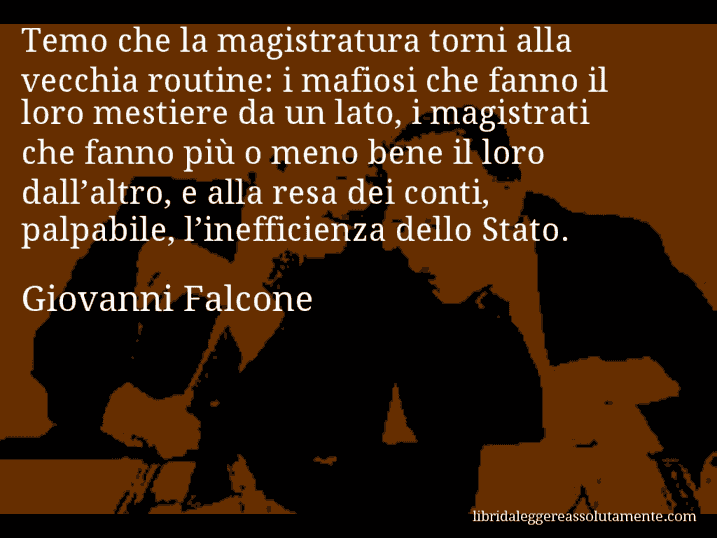 Aforisma di Giovanni Falcone : Temo che la magistratura torni alla vecchia routine: i mafiosi che fanno il loro mestiere da un lato, i magistrati che fanno più o meno bene il loro dall’altro, e alla resa dei conti, palpabile, l’inefficienza dello Stato.