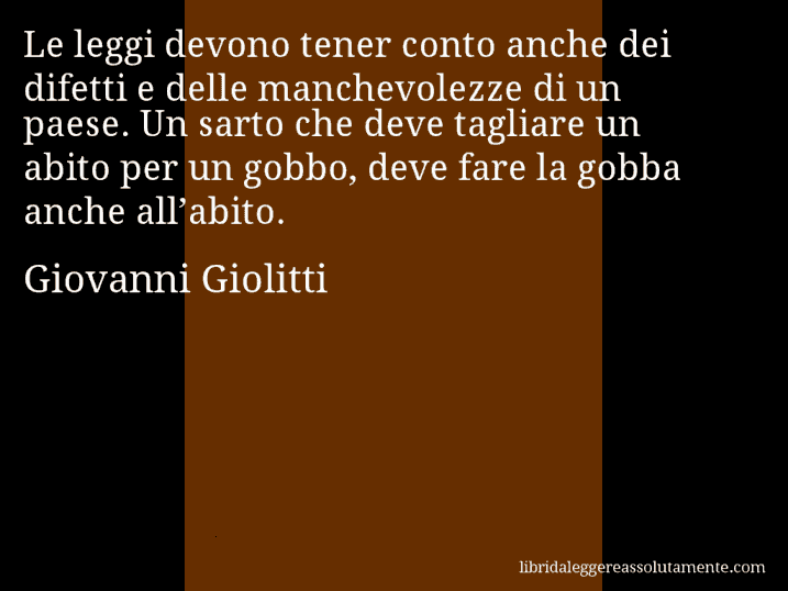 Aforisma di Giovanni Giolitti : Le leggi devono tener conto anche dei difetti e delle manchevolezze di un paese. Un sarto che deve tagliare un abito per un gobbo, deve fare la gobba anche all’abito.