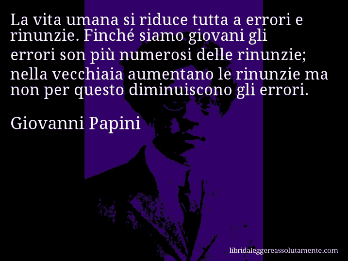 Aforisma di Giovanni Papini : La vita umana si riduce tutta a errori e rinunzie. Finché siamo giovani gli errori son più numerosi delle rinunzie; nella vecchiaia aumentano le rinunzie ma non per questo diminuiscono gli errori.