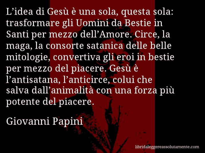 Aforisma di Giovanni Papini : L’idea di Gesù è una sola, questa sola: trasformare gli Uomini da Bestie in Santi per mezzo dell’Amore. Circe, la maga, la consorte satanica delle belle mitologie, convertiva gli eroi in bestie per mezzo del piacere. Gesù è l’antisatana, l’anticirce, colui che salva dall’animalità con una forza più potente del piacere.