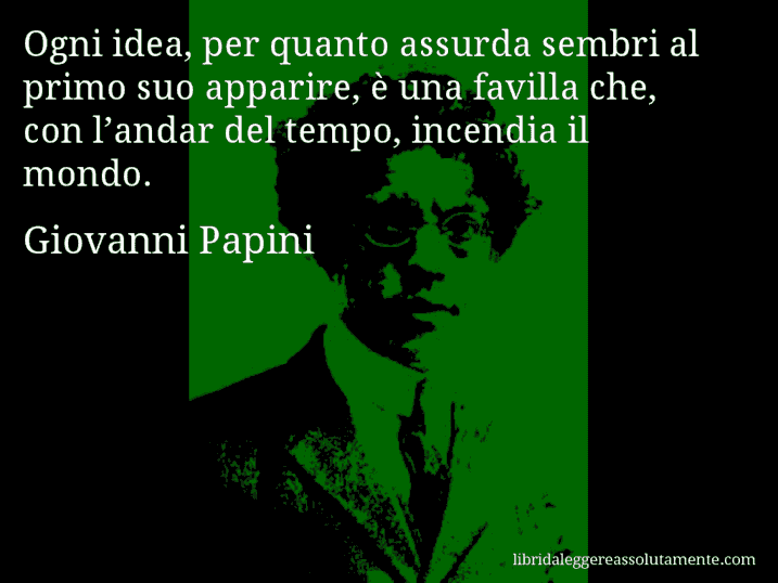 Aforisma di Giovanni Papini : Ogni idea, per quanto assurda sembri al primo suo apparire, è una favilla che, con l’andar del tempo, incendia il mondo.