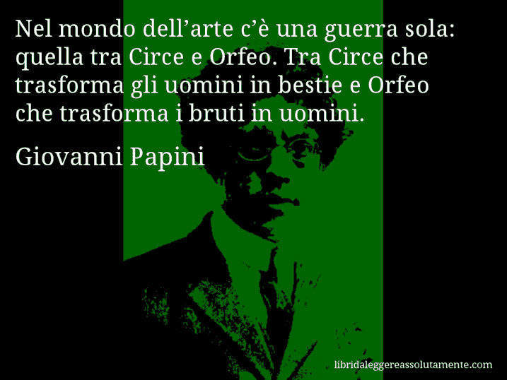 Aforisma di Giovanni Papini : Nel mondo dell’arte c’è una guerra sola: quella tra Circe e Orfeo. Tra Circe che trasforma gli uomini in bestie e Orfeo che trasforma i bruti in uomini.