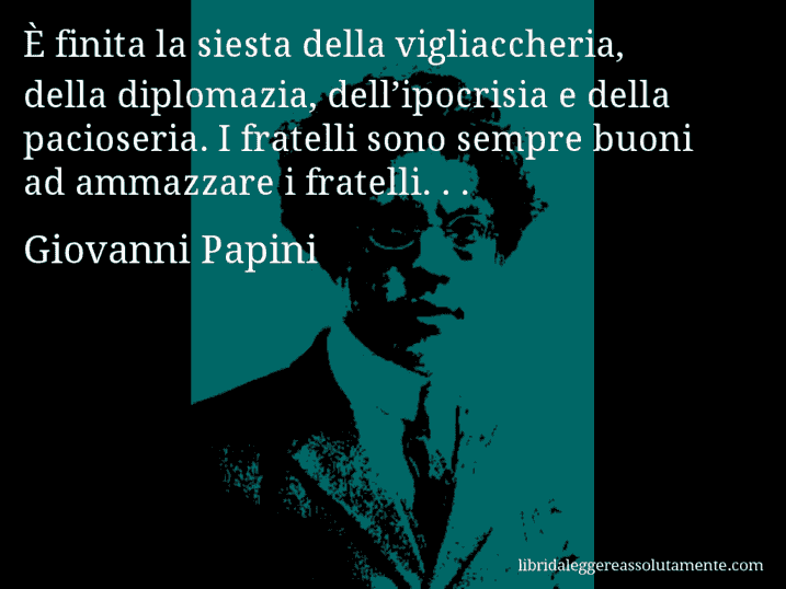 Aforisma di Giovanni Papini : È finita la siesta della vigliaccheria, della diplomazia, dell’ipocrisia e della pacioseria. I fratelli sono sempre buoni ad ammazzare i fratelli. . .