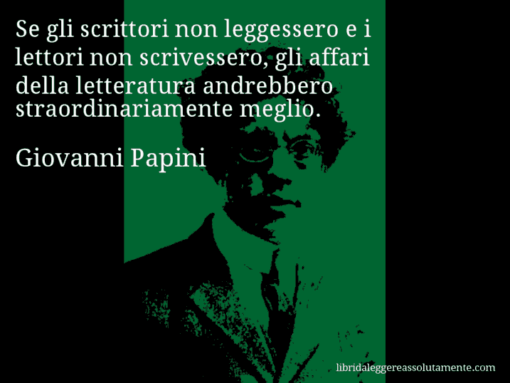 Aforisma di Giovanni Papini : Se gli scrittori non leggessero e i lettori non scrivessero, gli affari della letteratura andrebbero straordinariamente meglio.