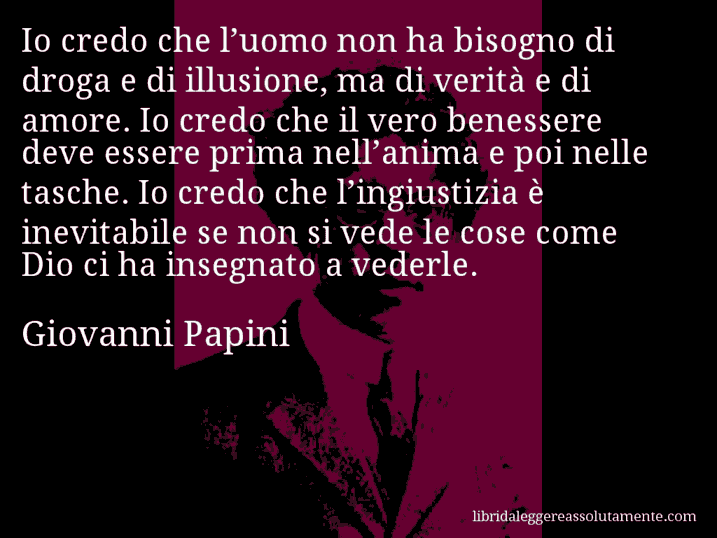 Aforisma di Giovanni Papini : Io credo che l’uomo non ha bisogno di droga e di illusione, ma di verità e di amore. Io credo che il vero benessere deve essere prima nell’anima e poi nelle tasche. Io credo che l’ingiustizia è inevitabile se non si vede le cose come Dio ci ha insegnato a vederle.