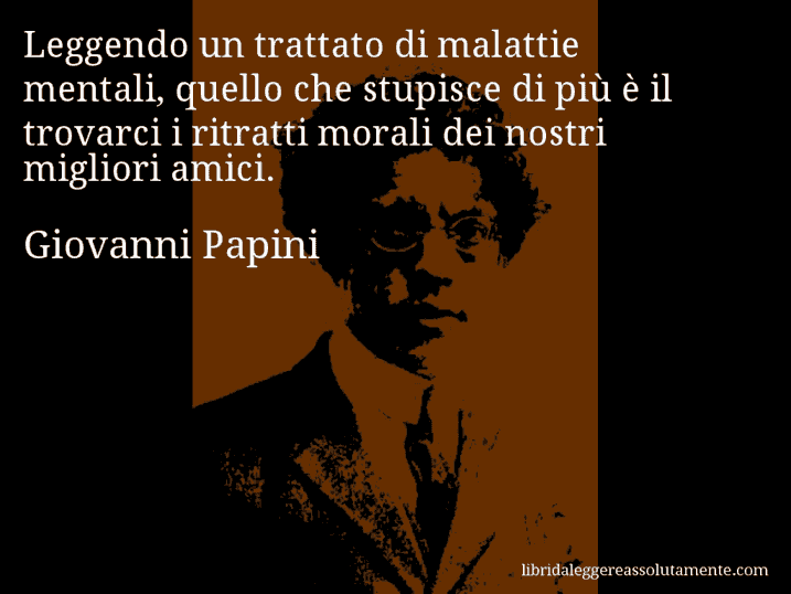 Aforisma di Giovanni Papini : Leggendo un trattato di malattie mentali, quello che stupisce di più è il trovarci i ritratti morali dei nostri migliori amici.